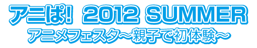 アニぱ！ 2012 ＳＵＭＭＥＲ アニメフェスタ〜親子で初体験〜